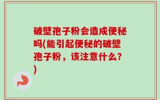 破壁孢子粉会造成便秘吗(能引起便秘的破壁孢子粉，该注意什么？)