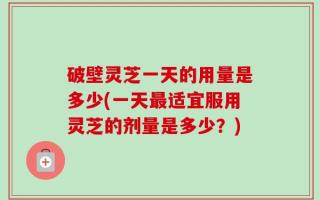 破壁灵芝一天的用量是多少(一天最适宜服用灵芝的剂量是多少？)