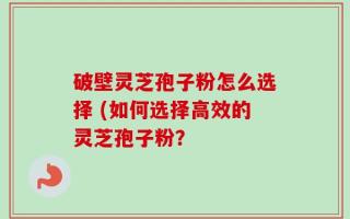 破壁灵芝孢子粉怎么选择 (如何选择高效的灵芝孢子粉？