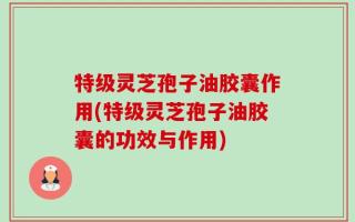 特级灵芝孢子油胶囊作用(特级灵芝孢子油胶囊的功效与作用)