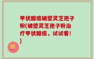 甲状腺癌破壁灵芝孢子粉(破壁灵芝孢子粉治疗甲状腺癌，试试看！)