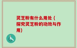 灵芝粉有什么用处 (探究灵芝粉的功效与作用)