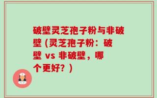 破壁灵芝孢子粉与非破壁 (灵芝孢子粉：破壁 vs 非破壁，哪个更好？)