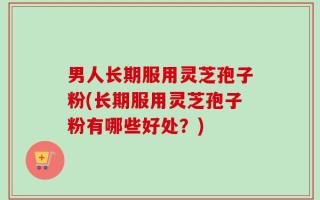男人长期服用灵芝孢子粉(长期服用灵芝孢子粉有哪些好处？)