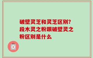 破壁灵芝和灵芝区别？段木灵之粉跟破壁灵之粉区别是什么