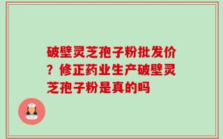 破壁灵芝孢子粉批发价？修正药业生产破壁灵芝孢子粉是真的吗