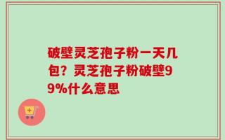 破壁灵芝孢子粉一天几包？灵芝孢子粉破壁99%什么意思