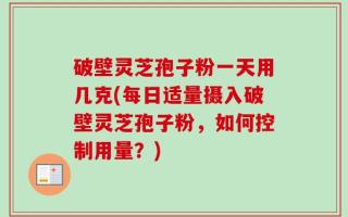 破壁灵芝孢子粉一天用几克(每日适量摄入破壁灵芝孢子粉，如何控制用量？)