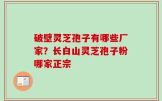 破壁灵芝孢子有哪些厂家？长白山灵芝孢子粉哪家正宗