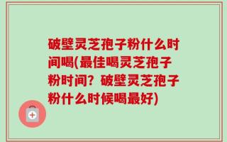 破壁灵芝孢子粉什么时间喝(最佳喝灵芝孢子粉时间？破壁灵芝孢子粉什么时候喝最好)