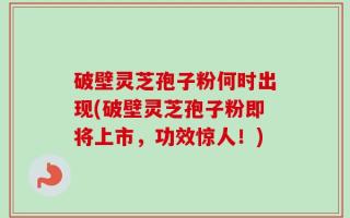 破壁灵芝孢子粉何时出现(破壁灵芝孢子粉即将上市，功效惊人！)