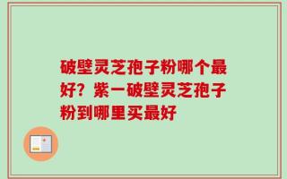 破壁灵芝孢子粉哪个最好？紫一破壁灵芝孢子粉到哪里买最好