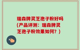 瑞森牌灵芝孢子粉好吗(产品评测：瑞森牌灵芝孢子粉效果如何？)