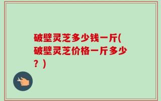 破壁灵芝多少钱一斤(破壁灵芝价格一斤多少？)