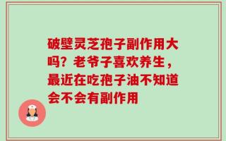 破壁灵芝孢子副作用大吗？老爷子喜欢养生，最近在吃孢子油不知道会不会有副作用
