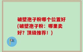 破壁孢子粉哪个位置好(破壁孢子粉：哪里卖好？顶级推荐！)