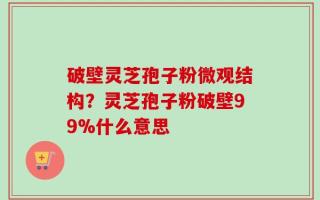 破壁灵芝孢子粉微观结构？灵芝孢子粉破壁99%什么意思