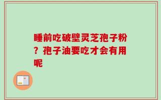 睡前吃破壁灵芝孢子粉？孢子油要吃才会有用呢