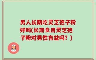 男人长期吃灵芝孢子粉好吗(长期食用灵芝孢子粉对男性有益吗？)
