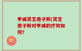 甲减灵芝孢子粉(灵芝孢子粉对甲减的疗效如何？