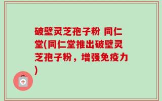破壁灵芝孢子粉 同仁堂(同仁堂推出破壁灵芝孢子粉，增强免疫力)