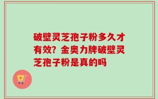破壁灵芝孢子粉多久才有效？金奥力牌破壁灵芝孢子粉是真的吗