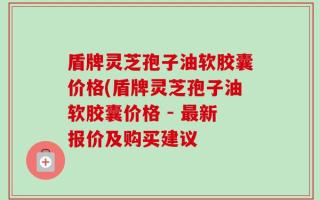 盾牌灵芝孢子油软胶囊价格(盾牌灵芝孢子油软胶囊价格 - 最新报价及购买建议