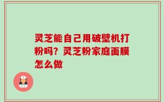 灵芝能自己用破壁机打粉吗？灵芝粉家庭面膜怎么做