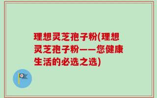 理想灵芝孢子粉(理想灵芝孢子粉——您健康生活的必选之选)