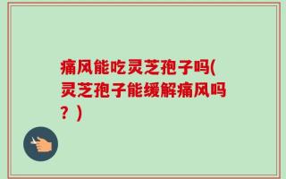 痛风能吃灵芝孢子吗(灵芝孢子能缓解痛风吗？)