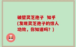 破壁灵芝孢子  知乎(发现灵芝孢子的惊人功效，你知道吗？)