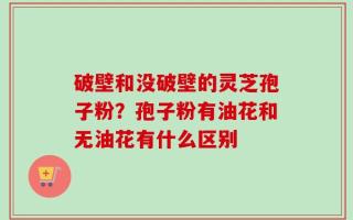 破壁和没破壁的灵芝孢子粉？孢子粉有油花和无油花有什么区别