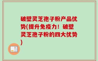 破壁灵芝孢子粉产品优势(提升免疫力！破壁灵芝孢子粉的四大优势)