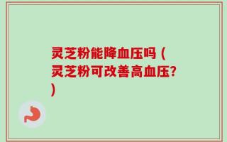 灵芝粉能降血压吗 (灵芝粉可改善高血压？)