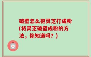 破壁怎么把灵芝打成粉(将灵芝破壁成粉的方法，你知道吗？)