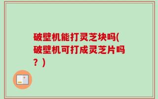 破壁机能打灵芝块吗(破壁机可打成灵芝片吗？)