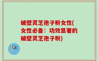 破壁灵芝孢子粉女性(女性必备：功效显著的破壁灵芝孢子粉)