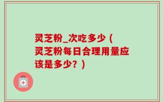灵芝粉_次吃多少 (灵芝粉每日合理用量应该是多少？)