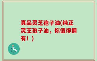 真品灵芝孢子油(纯正灵芝孢子油，你值得拥有！)