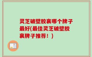 灵芝破壁胶襄哪个牌子最好(最佳灵芝破壁胶襄牌子推荐！)