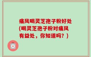 痛风喝灵芝孢子粉好处(喝灵芝孢子粉对痛风有益处，你知道吗？)