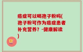 癌症可以喝孢子粉吗(孢子粉可作为癌症患者补充营养？-健康解读)
