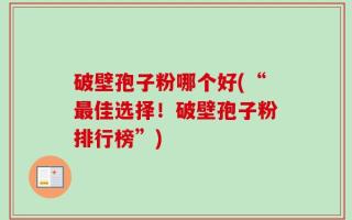 破壁孢子粉哪个好(“最佳选择！破壁孢子粉排行榜”)