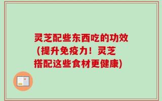 灵芝配些东西吃的功效 (提升免疫力！灵芝搭配这些食材更健康)