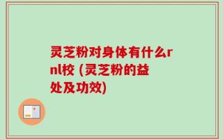 灵芝粉对身体有什么rnl校 (灵芝粉的益处及功效)