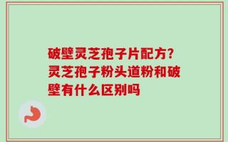 破壁灵芝孢子片配方？灵芝孢子粉头道粉和破壁有什么区别吗