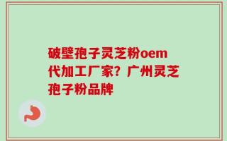 破壁孢子灵芝粉oem代加工厂家？广州灵芝孢子粉品牌