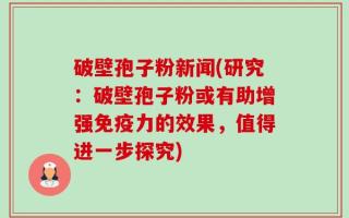 破壁孢子粉新闻(研究：破壁孢子粉或有助增强免疫力的效果，值得进一步探究)