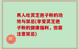 男人吃灵芝孢子粉的功效与禁忌(享受灵芝孢子粉的健康福利，但需注意禁忌)