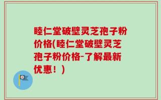 睦仁堂破壁灵芝孢子粉价格(睦仁堂破壁灵芝孢子粉价格-了解最新优惠！)